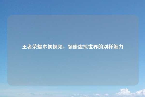 王者荣耀木偶视频,领略虚拟世界的别样魅力