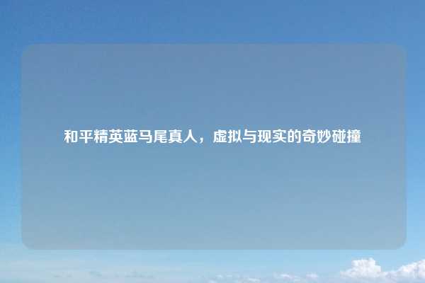 和平精英蓝马尾真人，虚拟与现实的奇妙碰撞