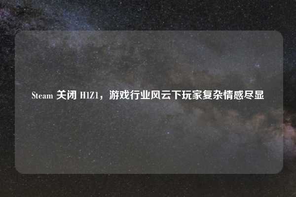 Steam 关闭 H1Z1,游戏行业风云下玩家复杂情感尽显