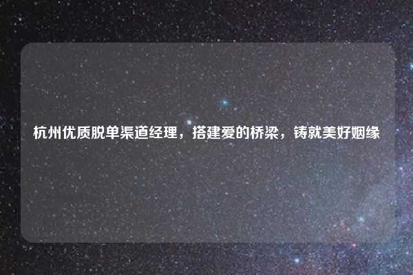 杭州优质脱单渠道经理，搭建爱的桥梁，铸就美好姻缘