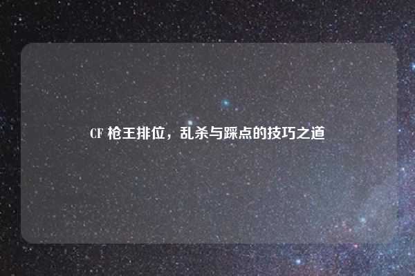 CF 枪王排位，乱杀与踩点的技巧之道