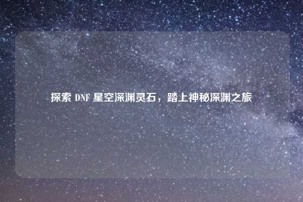 探索 DNF 星空深渊灵石，踏上神秘深渊之旅