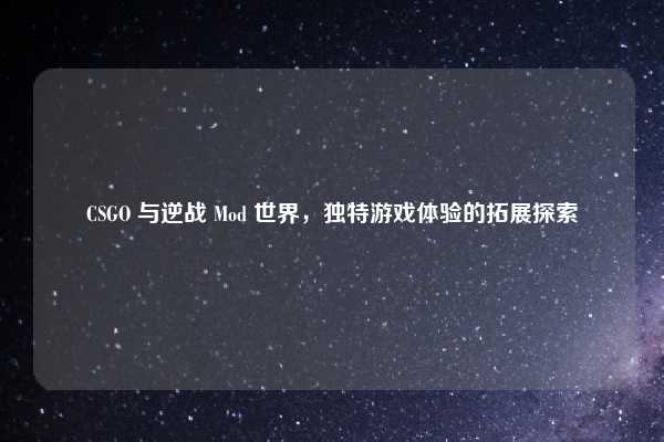 CSGO 与逆战 Mod 世界,独特游戏体验的拓展探索