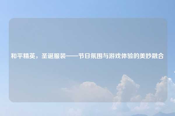 和平精英,圣诞服装——节日氛围与游戏体验的美妙融合