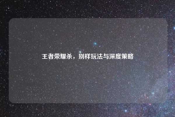 王者荣耀杀,别样玩法与深度策略