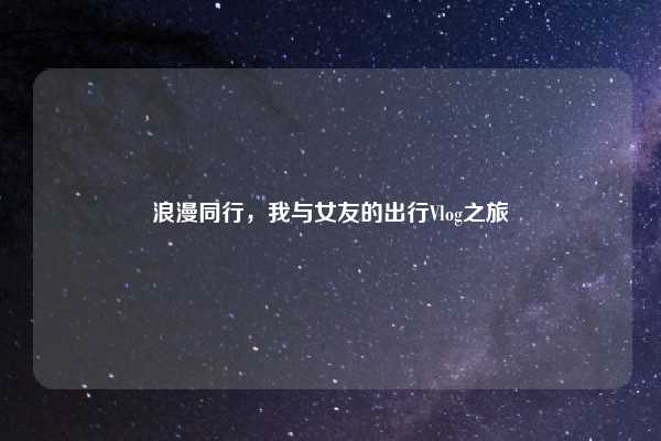 浪漫同行，我与女友的出行Vlog之旅