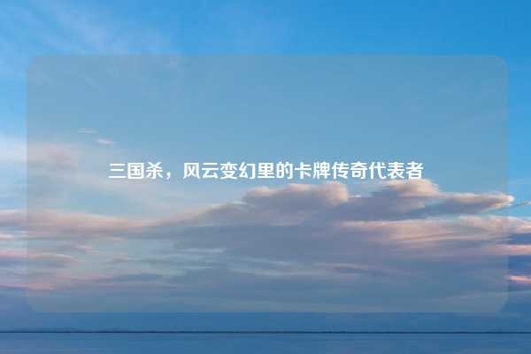 三国杀,风云变幻里的卡牌传奇代表者