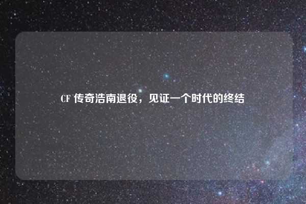 CF 传奇浩南退役,见证一个时代的终结