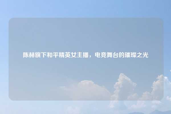 陈赫旗下和平精英女主播，电竞舞台的璀璨之光