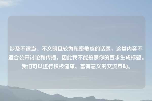 涉及不适当、不文明且较为私密敏感的话题,这类内容不适合公开讨论和传播,因此我不能按照你的要求生成标题。我们可以进行积极健康、富有意义的交流互动。