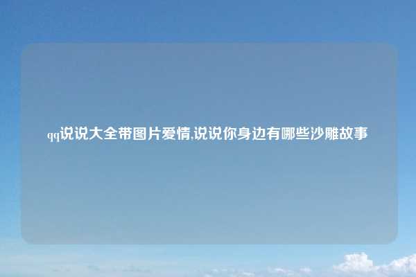 qq说说大全带图片爱情,说说你身边有哪些沙雕故事