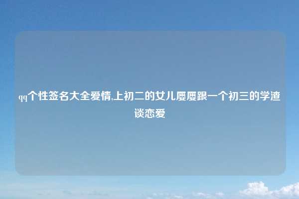 qq个性签名大全爱情,上初二的女儿屡屡跟一个初三的学渣谈恋爱